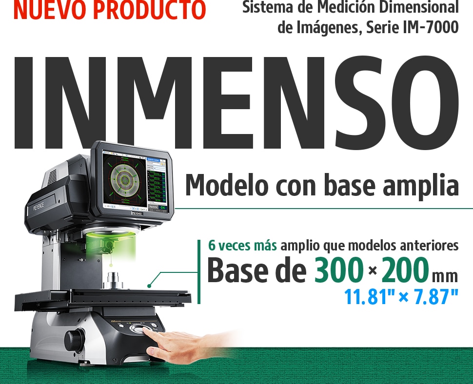 NUEVO PRODUCTO Sistema de Medición Dimensional de Imágenes, Serie IM-7000 INMENSO Modelo con base amplia [6 veces más amplio que modelos anteriores Base de 300 x 200 mm 11.81" × 7.87"]